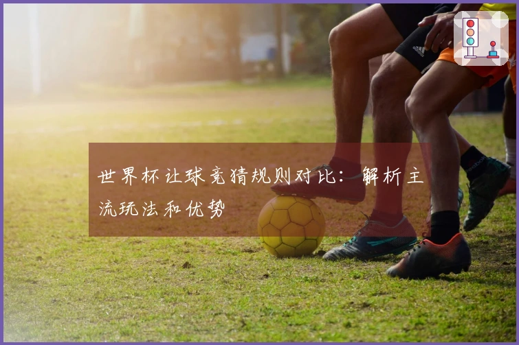 世界杯让球竞猜规则对比：解析主流玩法和优势