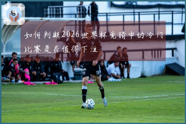 如何判断2026世界杯竞猜中的冷门比赛是否值得下注